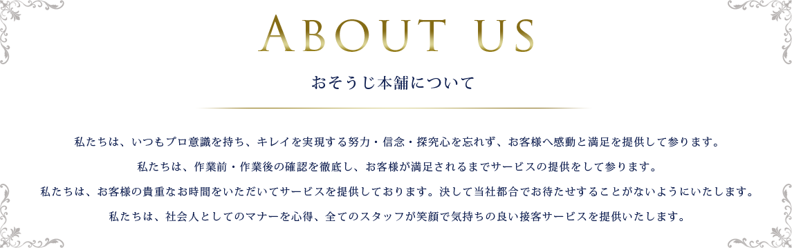 のおそうじ本舗について 私たちは、いつもプロ意識を持ち、キレイを実現する努力・信念・探究心を忘れず、お客様へ感動と満足を提供して参ります。私たちは、作業前・作業後の確認を徹底し、お客様が満足されるまでサービスの提供をして参ります。私たちは、お客様の貴重なお時間をいただいてサービスを提供しております。決して当社都合でお待たせすることがないようにいたします。私たちは、社会人としてのマナーを心得、全てのスタッフが笑顔で気持ちの良い接客サービスを提供いたします。